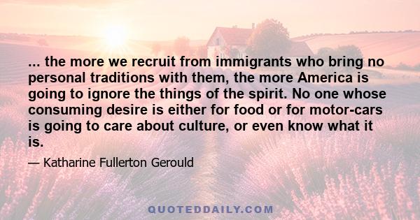 ... the more we recruit from immigrants who bring no personal traditions with them, the more America is going to ignore the things of the spirit. No one whose consuming desire is either for food or for motor-cars is