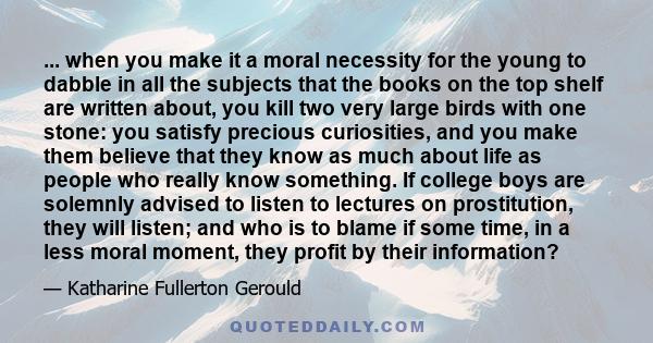 ... when you make it a moral necessity for the young to dabble in all the subjects that the books on the top shelf are written about, you kill two very large birds with one stone: you satisfy precious curiosities, and