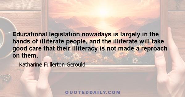 Educational legislation nowadays is largely in the hands of illiterate people, and the illiterate will take good care that their illiteracy is not made a reproach on them.