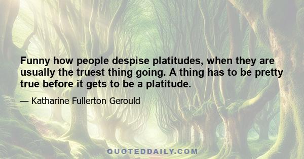 Funny how people despise platitudes, when they are usually the truest thing going. A thing has to be pretty true before it gets to be a platitude.