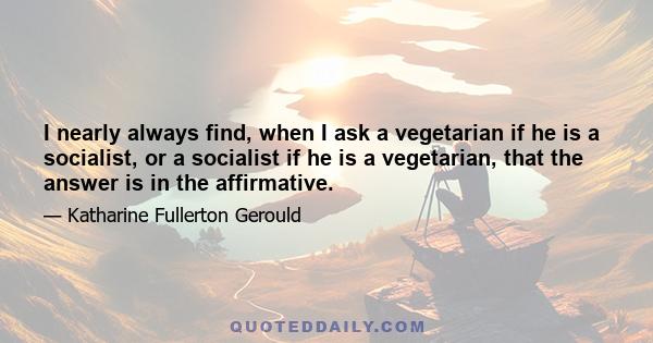 I nearly always find, when I ask a vegetarian if he is a socialist, or a socialist if he is a vegetarian, that the answer is in the affirmative.