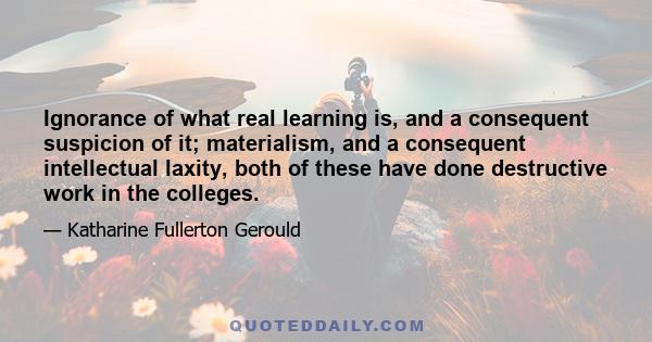 Ignorance of what real learning is, and a consequent suspicion of it; materialism, and a consequent intellectual laxity, both of these have done destructive work in the colleges.