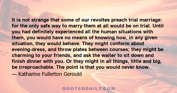 It is not strange that some of our revoltes preach trial marriage: for the only safe way to marry them at all would be on trial. Until you had definitely experienced all the human situations with them, you would have no 