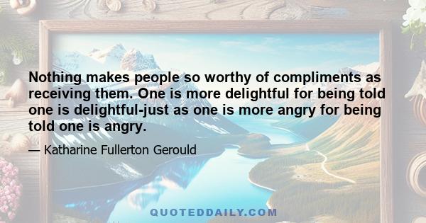 Nothing makes people so worthy of compliments as receiving them. One is more delightful for being told one is delightful-just as one is more angry for being told one is angry.