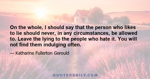 On the whole, I should say that the person who likes to lie should never, in any circumstances, be allowed to. Leave the lying to the people who hate it. You will not find them indulging often.