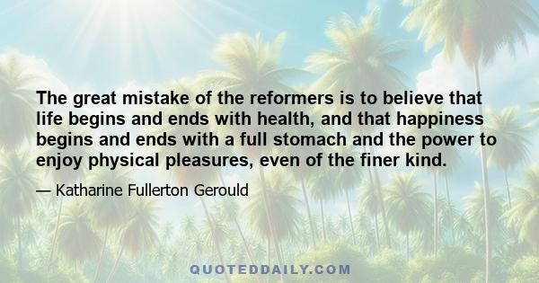 The great mistake of the reformers is to believe that life begins and ends with health, and that happiness begins and ends with a full stomach and the power to enjoy physical pleasures, even of the finer kind.