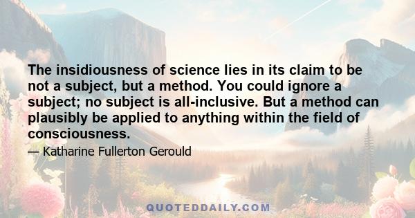 The insidiousness of science lies in its claim to be not a subject, but a method. You could ignore a subject; no subject is all-inclusive. But a method can plausibly be applied to anything within the field of