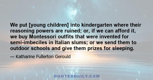 We put [young children] into kindergarten where their reasoning powers are ruined; or, if we can afford it, we buy Montessori outfits that were invented for semi-imbeciles in Italian slums; or we send them to outdoor