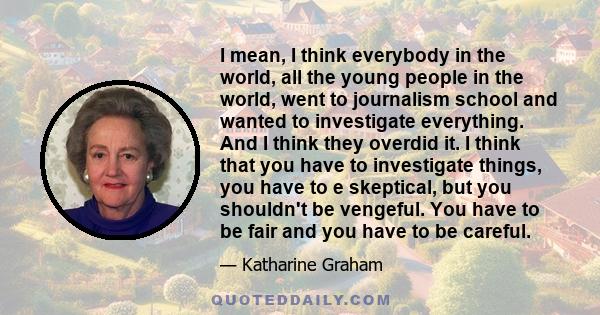 I mean, I think everybody in the world, all the young people in the world, went to journalism school and wanted to investigate everything. And I think they overdid it. I think that you have to investigate things, you