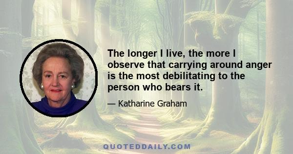 The longer I live, the more I observe that carrying around anger is the most debilitating to the person who bears it.