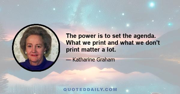 The power is to set the agenda. What we print and what we don't print matter a lot.