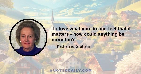 To love what you do and feel that it matters - how could anything be more fun?