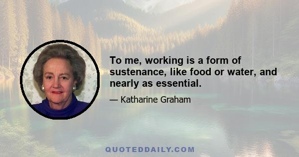 To me, working is a form of sustenance, like food or water, and nearly as essential.