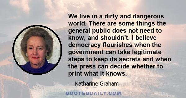 We live in a dirty and dangerous world. There are some things the general public does not need to know, and shouldn't. I believe democracy flourishes when the government can take legitimate steps to keep its secrets and 