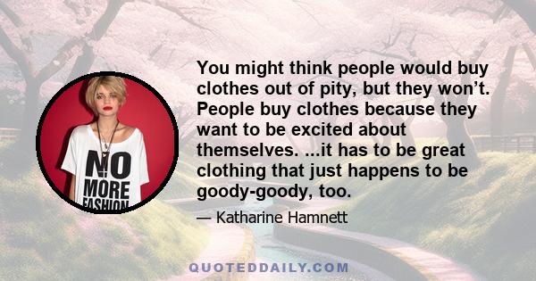 You might think people would buy clothes out of pity, but they won’t. People buy clothes because they want to be excited about themselves. ...it has to be great clothing that just happens to be goody-goody, too.