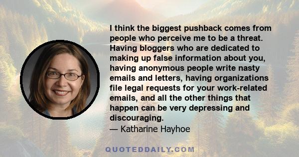 I think the biggest pushback comes from people who perceive me to be a threat. Having bloggers who are dedicated to making up false information about you, having anonymous people write nasty emails and letters, having