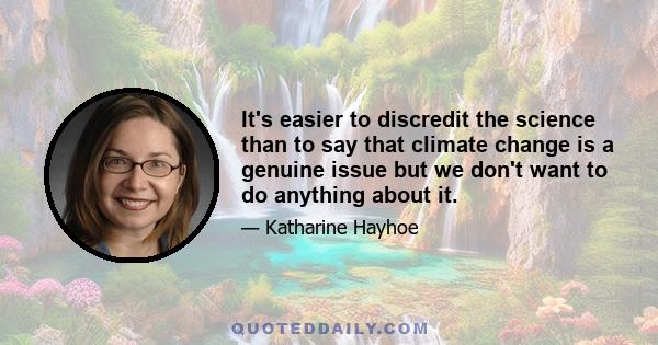 It's easier to discredit the science than to say that climate change is a genuine issue but we don't want to do anything about it.