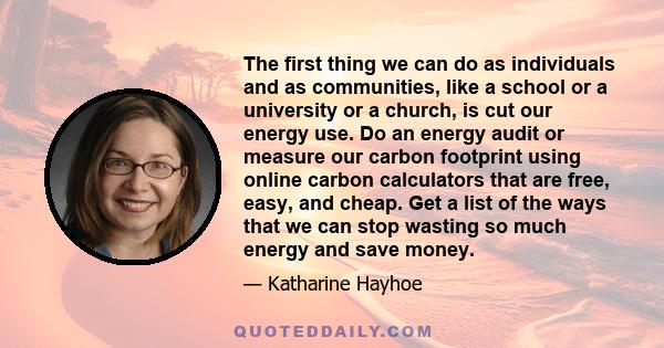 The first thing we can do as individuals and as communities, like a school or a university or a church, is cut our energy use. Do an energy audit or measure our carbon footprint using online carbon calculators that are