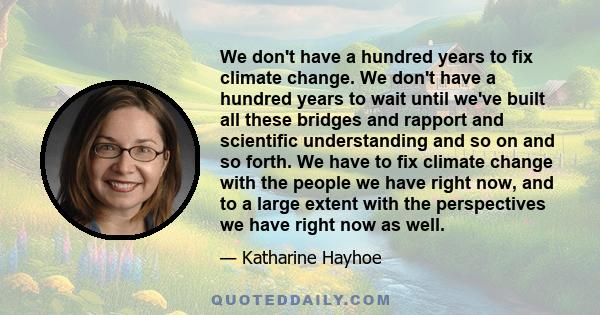 We don't have a hundred years to fix climate change. We don't have a hundred years to wait until we've built all these bridges and rapport and scientific understanding and so on and so forth. We have to fix climate