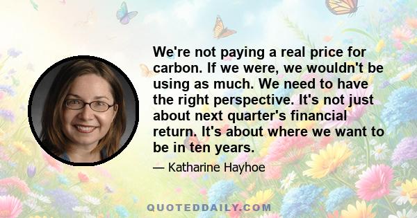 We're not paying a real price for carbon. If we were, we wouldn't be using as much. We need to have the right perspective. It's not just about next quarter's financial return. It's about where we want to be in ten years.