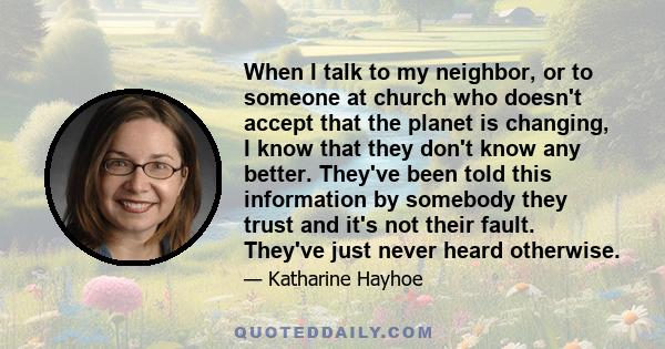 When I talk to my neighbor, or to someone at church who doesn't accept that the planet is changing, I know that they don't know any better. They've been told this information by somebody they trust and it's not their