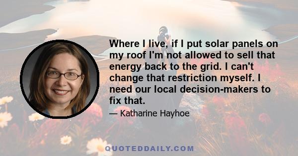 Where I live, if I put solar panels on my roof I'm not allowed to sell that energy back to the grid. I can't change that restriction myself. I need our local decision-makers to fix that.