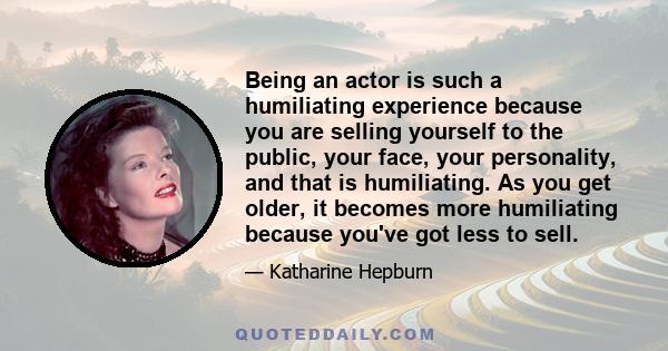 Being an actor is such a humiliating experience because you are selling yourself to the public, your face, your personality, and that is humiliating. As you get older, it becomes more humiliating because you've got less 