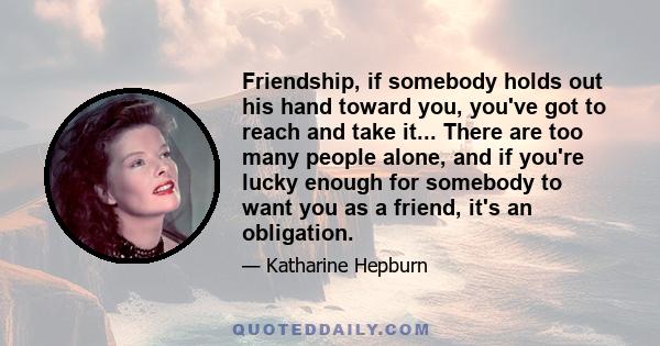 Friendship, if somebody holds out his hand toward you, you've got to reach and take it... There are too many people alone, and if you're lucky enough for somebody to want you as a friend, it's an obligation.