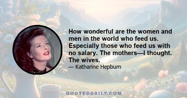 How wonderful are the women and men in the world who feed us. Especially those who feed us with no salary. The mothers—I thought. The wives.