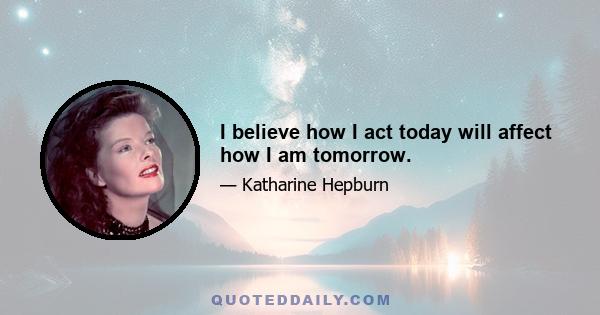 I believe how I act today will affect how I am tomorrow.