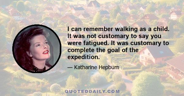 I can remember walking as a child. It was not customary to say you were fatigued. It was customary to complete the goal of the expedition.