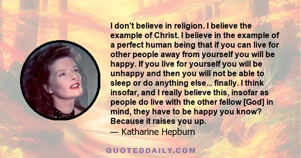 I don't believe in religion. I believe the example of Christ. I believe in the example of a perfect human being that if you can live for other people away from yourself you will be happy. If you live for yourself you