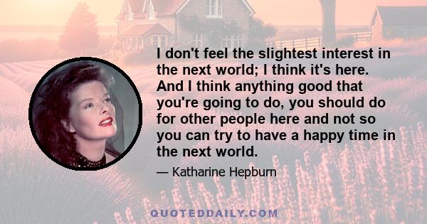 I don't feel the slightest interest in the next world; I think it's here. And I think anything good that you're going to do, you should do for other people here and not so you can try to have a happy time in the next