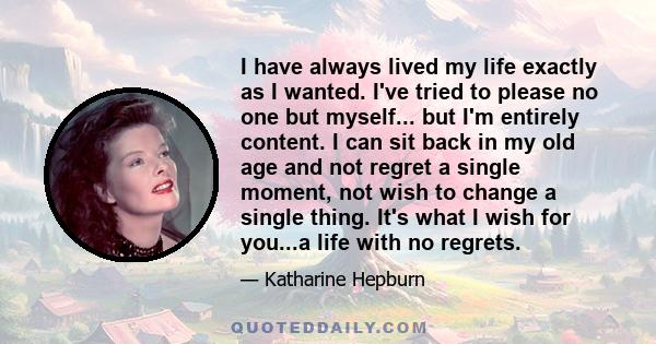 I have always lived my life exactly as I wanted. I've tried to please no one but myself... but I'm entirely content. I can sit back in my old age and not regret a single moment, not wish to change a single thing. It's