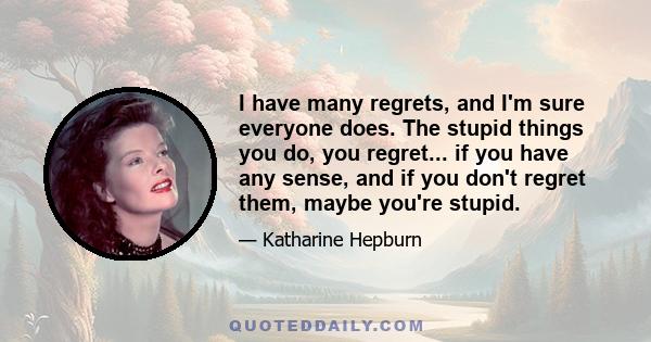 I have many regrets, and I'm sure everyone does. The stupid things you do, you regret... if you have any sense, and if you don't regret them, maybe you're stupid.