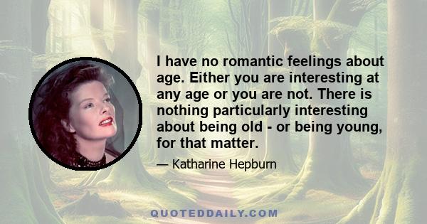 I have no romantic feelings about age. Either you are interesting at any age or you are not. There is nothing particularly interesting about being old - or being young, for that matter.