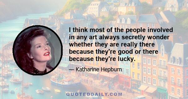 I think most of the people involved in any art always secretly wonder whether they are really there because they're good or there because they're lucky.