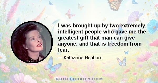 I was brought up by two extremely intelligent people who gave me the greatest gift that man can give anyone, and that is freedom from fear.