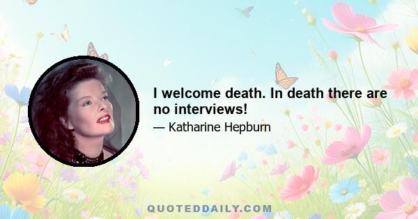 I welcome death. In death there are no interviews!