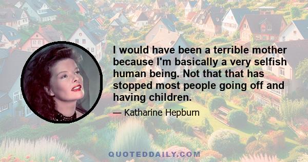 I would have been a terrible mother because I'm basically a very selfish human being. Not that that has stopped most people going off and having children.