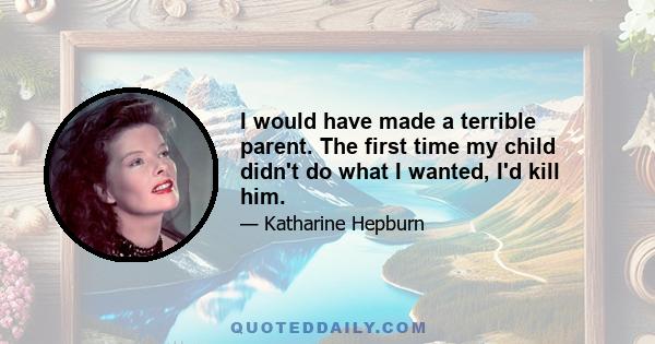 I would have made a terrible parent. The first time my child didn't do what I wanted, I'd kill him.