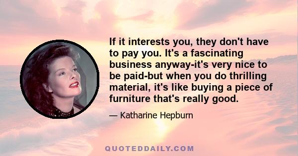 If it interests you, they don't have to pay you. It's a fascinating business anyway-it's very nice to be paid-but when you do thrilling material, it's like buying a piece of furniture that's really good.