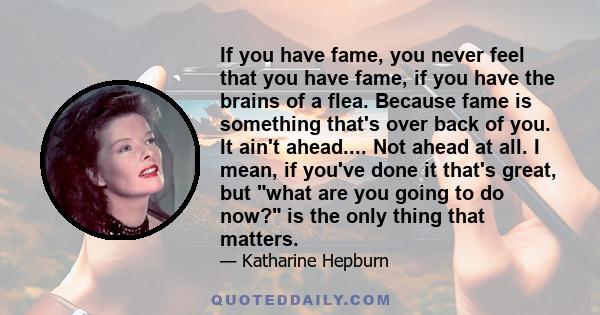 If you have fame, you never feel that you have fame, if you have the brains of a flea. Because fame is something that's over back of you. It ain't ahead.... Not ahead at all. I mean, if you've done it that's great, but