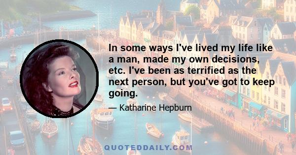 In some ways I've lived my life like a man, made my own decisions, etc. I've been as terrified as the next person, but you've got to keep going.