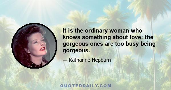 It is the ordinary woman who knows something about love; the gorgeous ones are too busy being gorgeous.