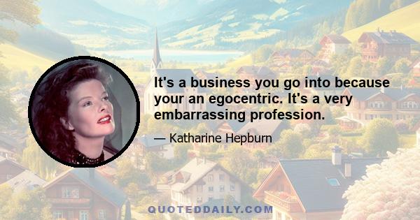 It's a business you go into because your an egocentric. It's a very embarrassing profession.