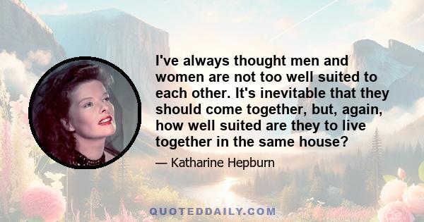 I've always thought men and women are not too well suited to each other. It's inevitable that they should come together, but, again, how well suited are they to live together in the same house?