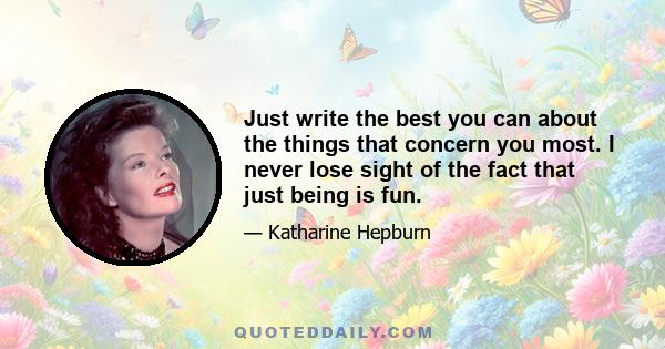 Just write the best you can about the things that concern you most. I never lose sight of the fact that just being is fun.