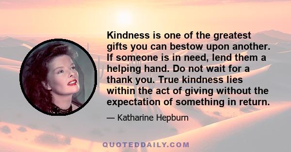 Kindness is one of the greatest gifts you can bestow upon another. If someone is in need, lend them a helping hand. Do not wait for a thank you. True kindness lies within the act of giving without the expectation of