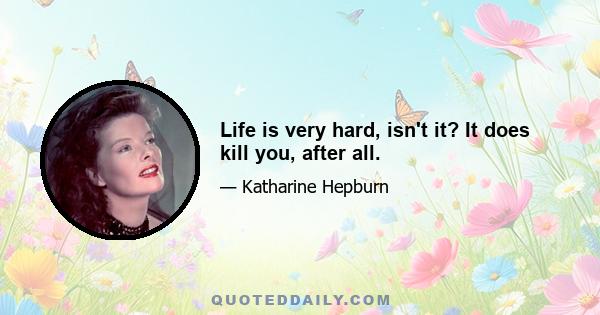 Life is very hard, isn't it? It does kill you, after all.